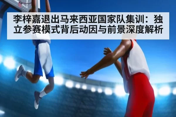 李梓嘉退出马来西亚国家队集训：独立参赛模式背后动因与前景深度解析