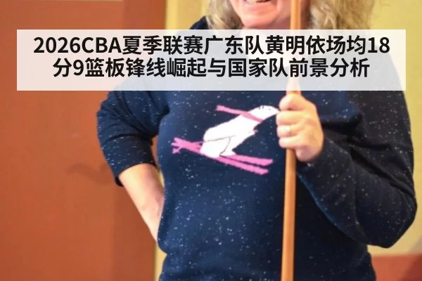 2026CBA夏季联赛广东队黄明依场均18分9篮板锋线崛起与国家队前景分析